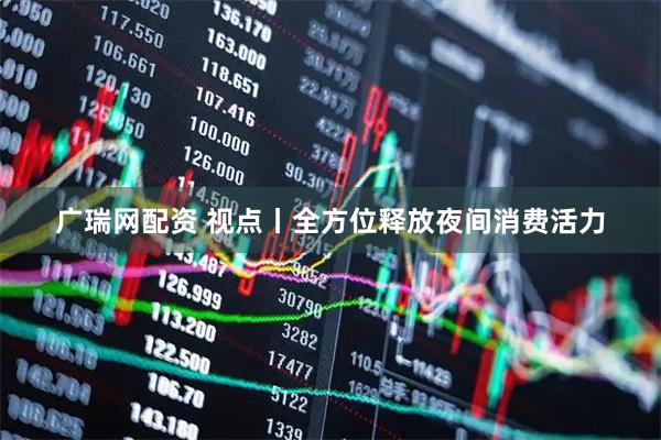 广瑞网配资 视点丨全方位释放夜间消费活力