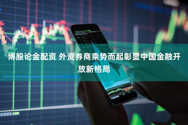 博股论金配资 外资券商乘势而起彰显中国金融开放新格局
