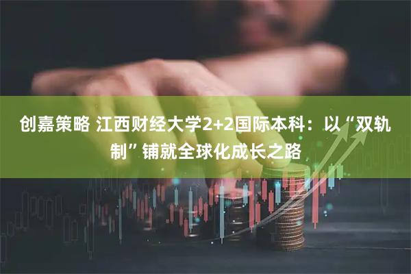 创嘉策略 江西财经大学2+2国际本科：以“双轨制”铺就全球化成长之路