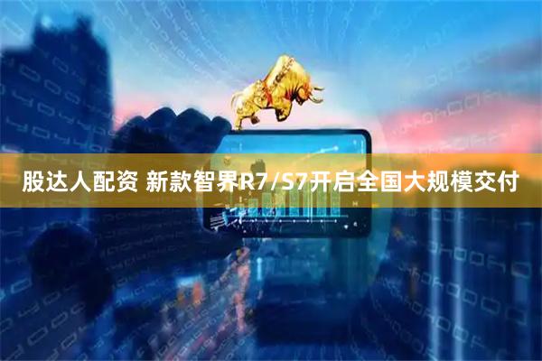 股达人配资 新款智界R7/S7开启全国大规模交付