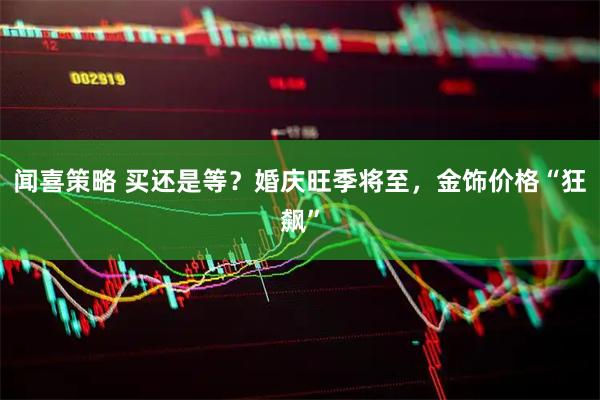闻喜策略 买还是等？婚庆旺季将至，金饰价格“狂飙”