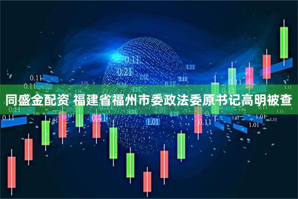 同盛金配资 福建省福州市委政法委原书记高明被查