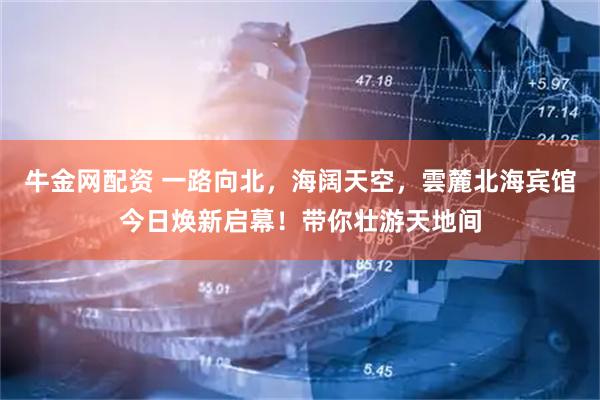 牛金网配资 一路向北，海阔天空，雲麓北海宾馆今日焕新启幕！带你壮游天地间