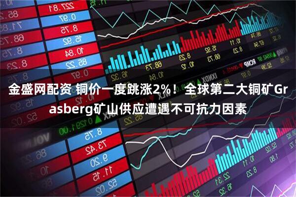 金盛网配资 铜价一度跳涨2%！全球第二大铜矿Grasberg矿山供应遭遇不可抗力因素