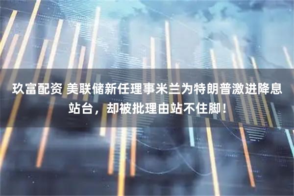 玖富配资 美联储新任理事米兰为特朗普激进降息站台，却被批理由站不住脚！