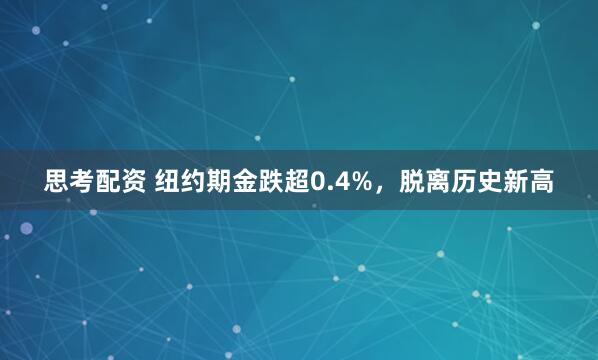 思考配资 纽约期金跌超0.4%，脱离历史新高