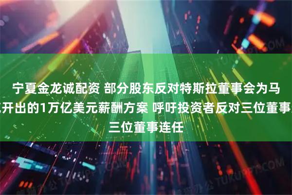 宁夏金龙诚配资 部分股东反对特斯拉董事会为马斯克开出的1万亿美元薪酬方案 呼吁投资者反对三位董事连任