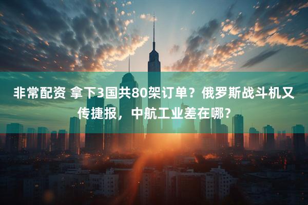 非常配资 拿下3国共80架订单？俄罗斯战斗机又传捷报，中航工业差在哪？