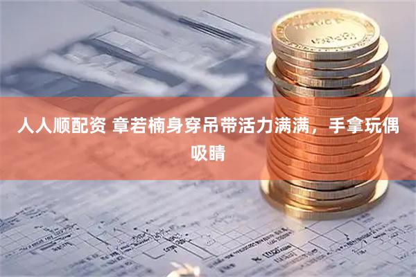 人人顺配资 章若楠身穿吊带活力满满，手拿玩偶吸睛