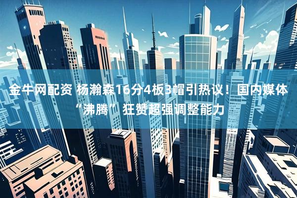 金牛网配资 杨瀚森16分4板3帽引热议！国内媒体“沸腾” 狂赞超强调整能力