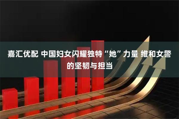嘉汇优配 中国妇女闪耀独特“她”力量 维和女警的坚韧与担当