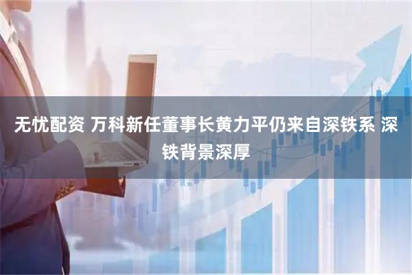 无忧配资 万科新任董事长黄力平仍来自深铁系 深铁背景深厚