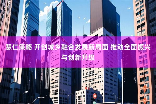 慧仁策略 开创城乡融合发展新局面 推动全面振兴与创新升级