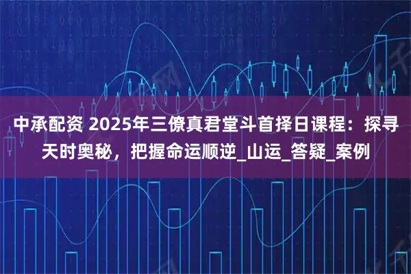 中承配资 2025年三僚真君堂斗首择日课程:探寻天时奥秘,把握命运顺逆_山运_答疑_案例
