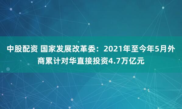 中股配资 国家发展改革委：2021年至今年5月外商累计对华直接投资4.7万亿元
