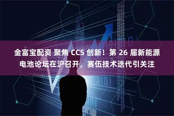 金富宝配资 聚焦 CCS 创新！第 26 届新能源电池论坛在沪召开，赛伍技术迭代引关注
