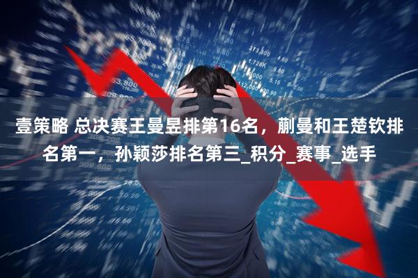 壹策略 总决赛王曼昱排第16名，蒯曼和王楚钦排名第一，孙颖莎排名第三_积分_赛事_选手