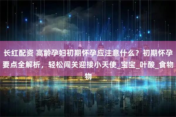 长红配资 高龄孕妇初期怀孕应注意什么？初期怀孕要点全解析，轻松闯关迎接小天使_宝宝_叶酸_食物