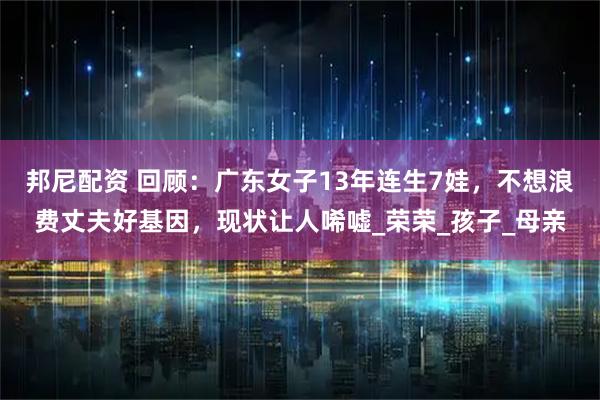 邦尼配资 回顾：广东女子13年连生7娃，不想浪费丈夫好基因，现状让人唏嘘_荣荣_孩子_母亲