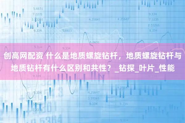 创高网配资 什么是地质螺旋钻杆，地质螺旋钻杆与地质钻杆有什么区别和共性？_钻探_叶片_性能