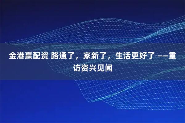 金港赢配资 路通了,家新了,生活更好了 ——重访资兴见闻