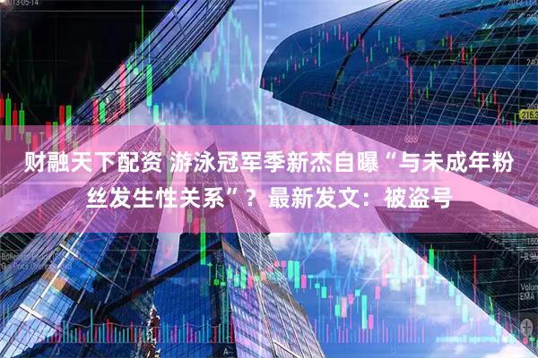 财融天下配资 游泳冠军季新杰自曝“与未成年粉丝发生性关系”？最新发文：被盗号