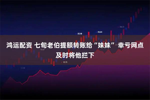 鸿运配资 七旬老伯提额转账给“妹妹” 幸亏网点及时将他拦下